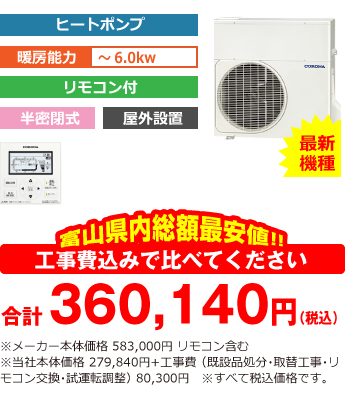 富山県内総額最安値!!工事費込みで比べてください 合計354,640円(税込)※メーカー本体価格 583,000円 リモコン含む ※当社本体価格 278,840円(税込)+工事費 (既設品処分・取替工事・リモコン交換・試運転調整費・諸経費) 74,800円(税込)